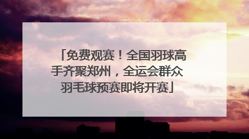 免费观赛！全国羽球高手齐聚郑州，全运会群众羽毛球预赛即将开赛