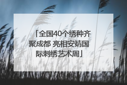 全国40个绣种齐聚成都 亮相安靖国际刺绣艺术周