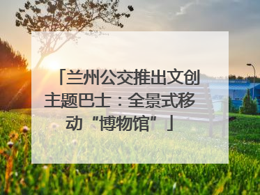 兰州公交推出文创主题巴士：全景式移动“博物馆”