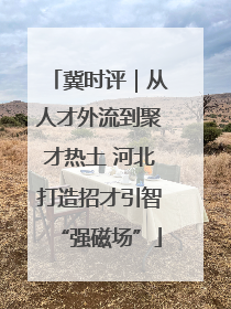 冀时评｜从人才外流到聚才热土 河北打造招才引智“强磁场”