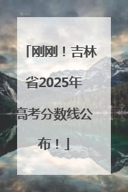 刚刚！吉林省2025年高考分数线公布！