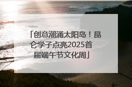 创意潮涌太阳岛！昆仑学子点亮2025首届端午节文化周