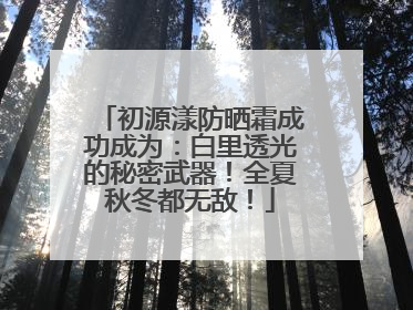 初源漾防晒霜成功成为：白里透光的秘密武器！全夏秋冬都无敌！