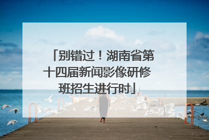 别错过！湖南省第十四届新闻影像研修班招生进行时