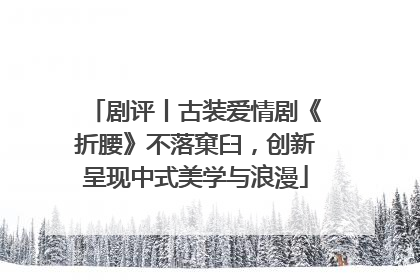 剧评丨古装爱情剧《折腰》不落窠臼，创新呈现中式美学与浪漫