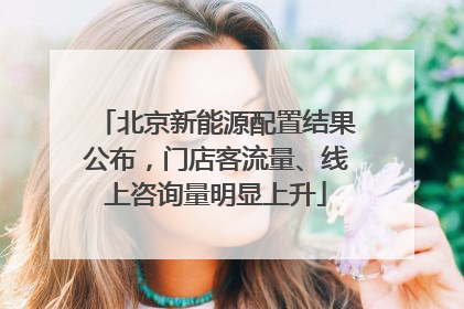 北京新能源配置结果公布，门店客流量、线上咨询量明显上升