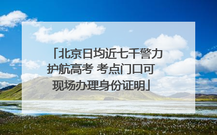 北京日均近七千警力护航高考 考点门口可现场办理身份证明