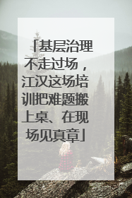 基层治理不走过场，江汉这场培训把难题搬上桌、在现场见真章