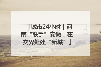 城市24小时｜河南“联手”安徽，在交界处建“新城”