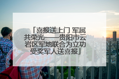 喜报送上门 军属共荣光——贵阳市云岩区军地联合为立功受奖军人送喜报