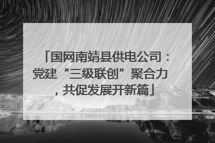 国网南靖县供电公司：党建“三级联创”聚合力，共促发展开新篇