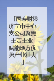 国寿财险济宁市中心支公司聚焦主责主业 赋能地方优势产业壮大