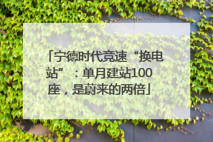 宁德时代竞速“换电站”：单月建站100座，是蔚来的两倍