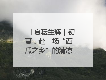 夏耘生辉｜初夏，赴一场“西瓜之乡”的清凉邀约吧！