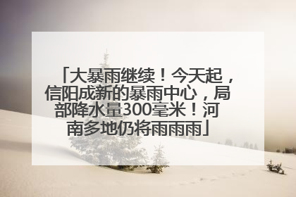大暴雨继续！今天起，信阳成新的暴雨中心，局部降水量300毫米！河南多地仍将雨雨雨