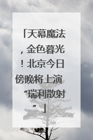 天幕魔法，金色暮光！北京今日傍晚将上演“瑞利散射”