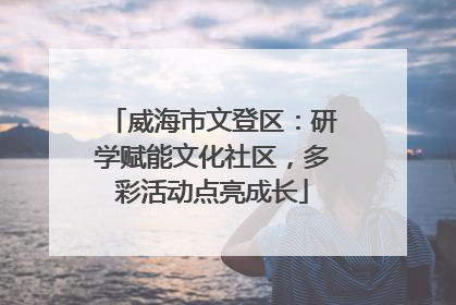 威海市文登区：研学赋能文化社区，多彩活动点亮成长