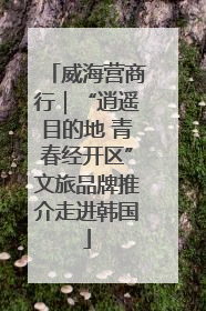 威海营商行｜“逍遥目的地 青春经开区”文旅品牌推介走进韩国