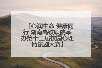 心润生命 健康同行 湖南高铁职院举办第十三届校园心理情景剧大赛
