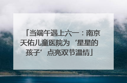当端午遇上六一：南京天佑儿童医院为‘星星的孩子’点亮双节温情