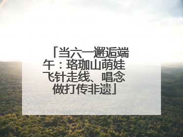当六一邂逅端午：珞珈山萌娃飞针走线、唱念做打传非遗