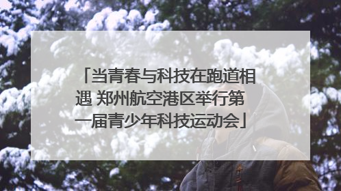 当青春与科技在跑道相遇 郑州航空港区举行第一届青少年科技运动会