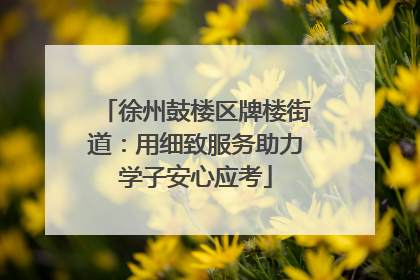 徐州鼓楼区牌楼街道：用细致服务助力学子安心应考