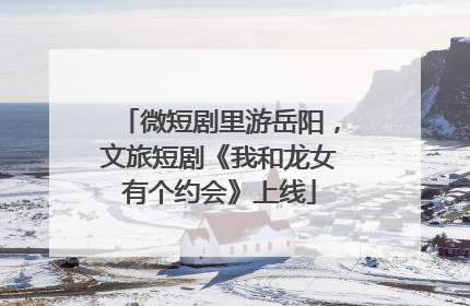 微短剧里游岳阳，文旅短剧《我和龙女有个约会》上线
