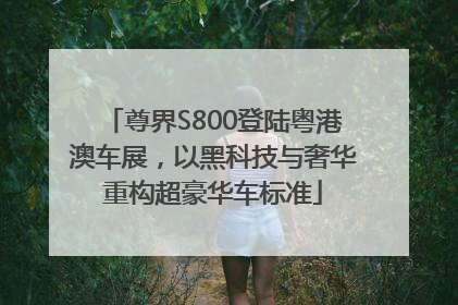 尊界S800登陆粤港澳车展，以黑科技与奢华重构超豪华车标准