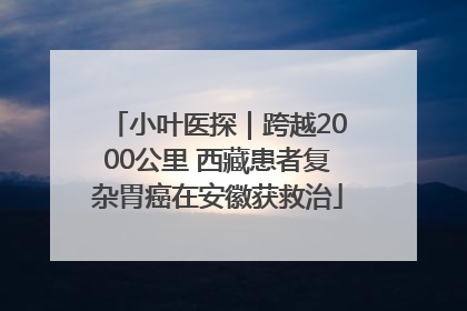 小叶医探｜跨越2000公里 西藏患者复杂胃癌在安徽获救治