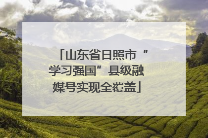 山东省日照市“学习强国”县级融媒号实现全覆盖