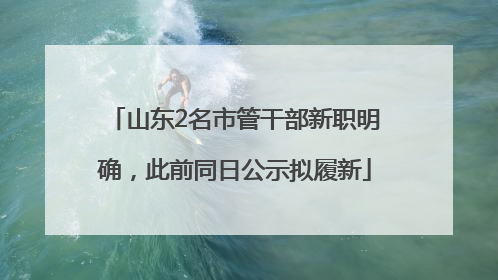 山东2名市管干部新职明确，此前同日公示拟履新