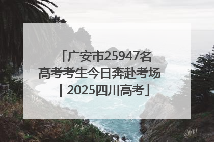 广安市25947名高考考生今日奔赴考场｜2025四川高考