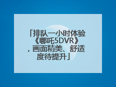 排队一小时体验《哪吒5DVR》，画面精美、舒适度待提升