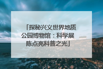 探秘兴义世界地质公园博物馆：科学展陈点亮科普之光