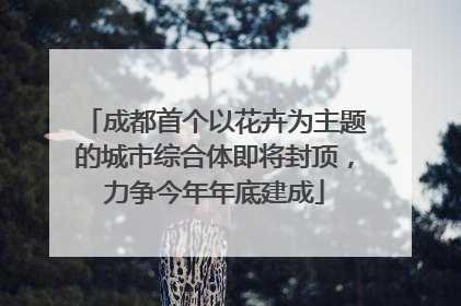 成都首个以花卉为主题的城市综合体即将封顶，力争今年年底建成