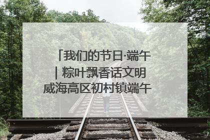 我们的节日·端午｜粽叶飘香话文明 威海高区初村镇端午系列活动亮点纷呈