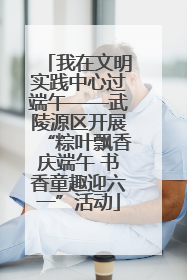 我在文明实践中心过端午——武陵源区开展“粽叶飘香庆端午 书香童趣迎六一”活动