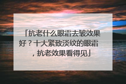 抗老什么眼霜去皱效果好？十大紧致淡纹的眼霜，抗老效果看得见