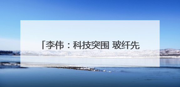 李伟：科技突围 玻纤先锋 为国家科技安全铸盾