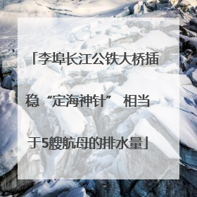 李埠长江公铁大桥插稳“定海神针” 相当于5艘航母的排水量
