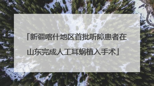 新疆喀什地区首批听障患者在山东完成人工耳蜗植入手术