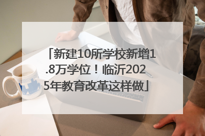 新建10所学校新增1.8万学位！临沂2025年教育改革这样做