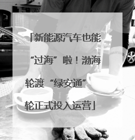 新能源汽车也能“过海”啦！渤海轮渡“绿安通” 轮正式投入运营