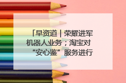 早资道｜荣耀进军机器人业务；淘宝对“安心鉴”服务进行逐步下线调整