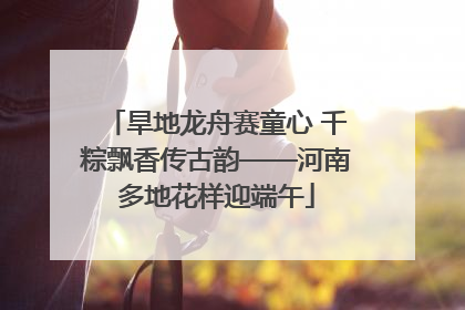 旱地龙舟赛童心 千粽飘香传古韵——河南多地花样迎端午