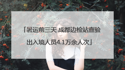 暑运前三天 成都边检站查验出入境人员4.1万余人次