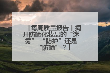 每周质量报告丨揭开防晒化妆品的“迷雾” “防护”还是“防晒”？