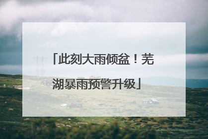 此刻大雨倾盆！芜湖暴雨预警升级