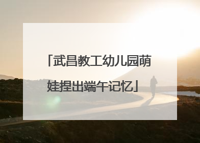 武昌教工幼儿园萌娃捏出端午记忆